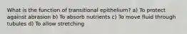 What is the function of transitional epithelium? a) To protect against abrasion b) To absorb nutrients c) To move fluid through tubules d) To allow stretching