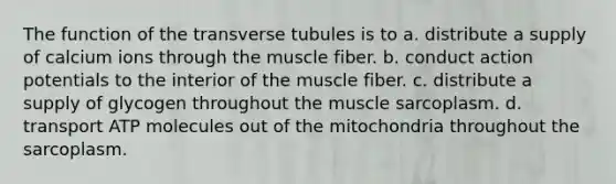 The function of the transverse tubules is to a. distribute a supply of calcium ions through the muscle fiber. b. conduct action potentials to the interior of the muscle fiber. c. distribute a supply of glycogen throughout the muscle sarcoplasm. d. transport ATP molecules out of the mitochondria throughout the sarcoplasm.