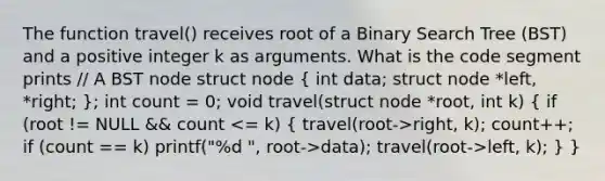 The function travel() receives root of a Binary Search Tree (BST) and a positive integer k as arguments. What is the code segment prints // A BST node struct node ( int data; struct node *left, *right; ); int count = 0; void travel(struct node *root, int k) ( if (root != NULL && count right, k); count++; if (count == k) printf("%d ", root->data); travel(root->left, k); ) }