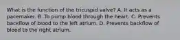 What is the function of the tricuspid valve? A. It acts as a pacemaker. B. To pump blood through the heart. C. Prevents backflow of blood to the left atrium. D. Prevents backflow of blood to the right atrium.