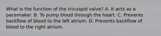 What is the function of the tricuspid valve? A. It acts as a pacemaker. B. To pump blood through the heart. C. Prevents backflow of blood to the left atrium. D. Prevents backflow of blood to the right atrium.