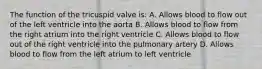 The function of the tricuspid valve is: A. Allows blood to flow out of the left ventricle into the aorta B. Allows blood to flow from the right atrium into the right ventricle C. Allows blood to flow out of the right ventricle into the pulmonary artery D. Allows blood to flow from the left atrium to left ventricle