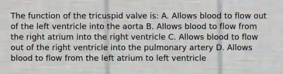 The function of the tricuspid valve is: A. Allows blood to flow out of the left ventricle into the aorta B. Allows blood to flow from the right atrium into the right ventricle C. Allows blood to flow out of the right ventricle into the pulmonary artery D. Allows blood to flow from the left atrium to left ventricle