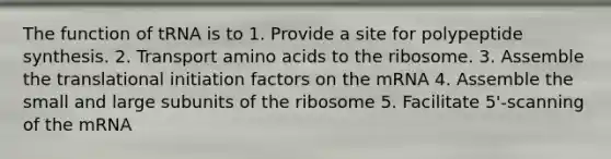 The function of tRNA is to 1. Provide a site for polypeptide synthesis. 2. Transport amino acids to the ribosome. 3. Assemble the translational initiation factors on the mRNA 4. Assemble the small and large subunits of the ribosome 5. Facilitate 5'-scanning of the mRNA