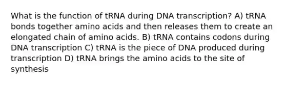 What is the function of tRNA during DNA transcription? A) tRNA bonds together amino acids and then releases them to create an elongated chain of amino acids. B) tRNA contains codons during DNA transcription C) tRNA is the piece of DNA produced during transcription D) tRNA brings the amino acids to the site of synthesis