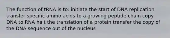 The function of tRNA is to: initiate the start of DNA replication transfer specific <a href='https://www.questionai.com/knowledge/k9gb720LCl-amino-acids' class='anchor-knowledge'>amino acids</a> to a growing peptide chain copy DNA to RNA halt the translation of a protein transfer the copy of the DNA sequence out of the nucleus