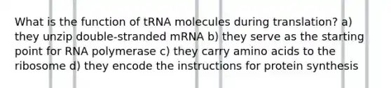 What is the function of tRNA molecules during translation? a) they unzip double-stranded mRNA b) they serve as the starting point for RNA polymerase c) they carry amino acids to the ribosome d) they encode the instructions for protein synthesis