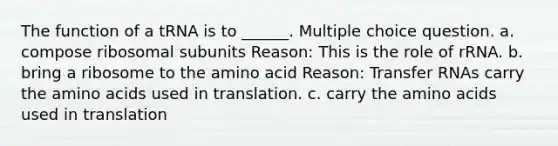 The function of a tRNA is to ______. Multiple choice question. a. compose ribosomal subunits Reason: This is the role of rRNA. b. bring a ribosome to the amino acid Reason: Transfer RNAs carry the amino acids used in translation. c. carry the amino acids used in translation