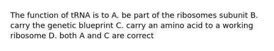 The function of tRNA is to A. be part of the ribosomes subunit B. carry the genetic blueprint C. carry an amino acid to a working ribosome D. both A and C are correct