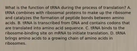 What is the function of tRNA during the process of translation? A. tRNA combines with ribosomal proteins to make up the ribosome and catalyzes the formation of peptide bonds between amino acids. B. tRNA is transcribed from DNA and contains codons that are translated into amino acid sequence. C. tRNA binds to the ribosome-binding site on mRNA to initiate translation. D. tRNA brings amino acids to a growing chain of amino acids in ribosomes.