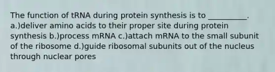 The function of tRNA during protein synthesis is to __________. a.)deliver amino acids to their proper site during protein synthesis b.)process mRNA c.)attach mRNA to the small subunit of the ribosome d.)guide ribosomal subunits out of the nucleus through nuclear pores