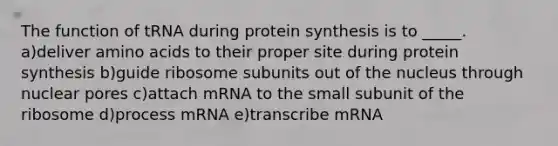 The function of tRNA during <a href='https://www.questionai.com/knowledge/kVyphSdCnD-protein-synthesis' class='anchor-knowledge'>protein synthesis</a> is to _____. a)deliver <a href='https://www.questionai.com/knowledge/k9gb720LCl-amino-acids' class='anchor-knowledge'>amino acids</a> to their proper site during protein synthesis b)guide ribosome subunits out of the nucleus through nuclear pores c)attach mRNA to the small subunit of the ribosome d)process mRNA e)transcribe mRNA