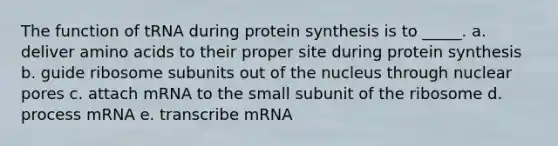 The function of tRNA during protein synthesis is to _____. a. deliver amino acids to their proper site during protein synthesis b. guide ribosome subunits out of the nucleus through nuclear pores c. attach mRNA to the small subunit of the ribosome d. process mRNA e. transcribe mRNA