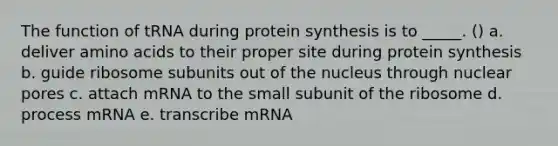 The function of tRNA during <a href='https://www.questionai.com/knowledge/kVyphSdCnD-protein-synthesis' class='anchor-knowledge'>protein synthesis</a> is to _____. () a. deliver <a href='https://www.questionai.com/knowledge/k9gb720LCl-amino-acids' class='anchor-knowledge'>amino acids</a> to their proper site during protein synthesis b. guide ribosome subunits out of the nucleus through nuclear pores c. attach mRNA to the small subunit of the ribosome d. process mRNA e. transcribe mRNA