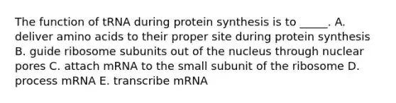 The function of tRNA during <a href='https://www.questionai.com/knowledge/kVyphSdCnD-protein-synthesis' class='anchor-knowledge'>protein synthesis</a> is to _____. A. deliver <a href='https://www.questionai.com/knowledge/k9gb720LCl-amino-acids' class='anchor-knowledge'>amino acids</a> to their proper site during protein synthesis B. guide ribosome subunits out of the nucleus through nuclear pores C. attach mRNA to the small subunit of the ribosome D. process mRNA E. transcribe mRNA