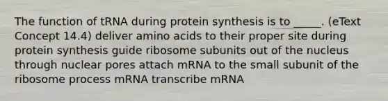 The function of tRNA during protein synthesis is to _____. (eText Concept 14.4) deliver amino acids to their proper site during protein synthesis guide ribosome subunits out of the nucleus through nuclear pores attach mRNA to the small subunit of the ribosome process mRNA transcribe mRNA