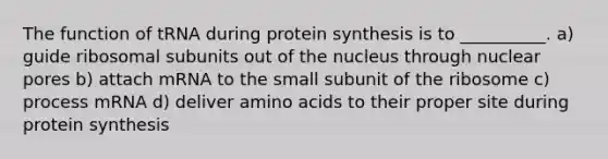 The function of tRNA during protein synthesis is to __________. a) guide ribosomal subunits out of the nucleus through nuclear pores b) attach mRNA to the small subunit of the ribosome c) process mRNA d) deliver amino acids to their proper site during protein synthesis