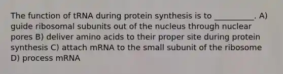 The function of tRNA during <a href='https://www.questionai.com/knowledge/kVyphSdCnD-protein-synthesis' class='anchor-knowledge'>protein synthesis</a> is to __________. A) guide ribosomal subunits out of the nucleus through nuclear pores B) deliver <a href='https://www.questionai.com/knowledge/k9gb720LCl-amino-acids' class='anchor-knowledge'>amino acids</a> to their proper site during protein synthesis C) attach mRNA to the small subunit of the ribosome D) process mRNA