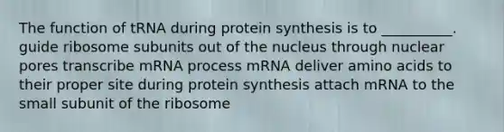 The function of tRNA during <a href='https://www.questionai.com/knowledge/kVyphSdCnD-protein-synthesis' class='anchor-knowledge'>protein synthesis</a> is to __________. guide ribosome subunits out of the nucleus through nuclear pores transcribe mRNA process mRNA deliver <a href='https://www.questionai.com/knowledge/k9gb720LCl-amino-acids' class='anchor-knowledge'>amino acids</a> to their proper site during protein synthesis attach mRNA to the small subunit of the ribosome