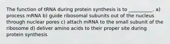 The function of tRNA during protein synthesis is to __________. a) process mRNA b) guide ribosomal subunits out of the nucleus through nuclear pores c) attach mRNA to the small subunit of the ribosome d) deliver amino acids to their proper site during protein synthesis