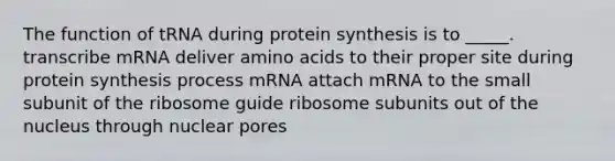 The function of tRNA during protein synthesis is to _____. transcribe mRNA deliver amino acids to their proper site during protein synthesis process mRNA attach mRNA to the small subunit of the ribosome guide ribosome subunits out of the nucleus through nuclear pores