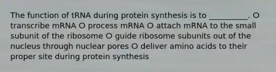 The function of tRNA during protein synthesis is to __________. ⵔ transcribe mRNA ⵔ process mRNA ⵔ attach mRNA to the small subunit of the ribosome ⵔ guide ribosome subunits out of the nucleus through nuclear pores ⵔ deliver amino acids to their proper site during protein synthesis