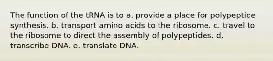 The function of the tRNA is to a. provide a place for polypeptide synthesis. b. transport amino acids to the ribosome. c. travel to the ribosome to direct the assembly of polypeptides. d. transcribe DNA. e. translate DNA.