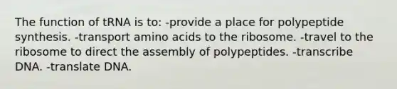 The function of tRNA is to: -provide a place for polypeptide synthesis. -transport amino acids to the ribosome. -travel to the ribosome to direct the assembly of polypeptides. -transcribe DNA. -translate DNA.