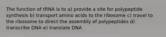 The function of tRNA is to a) provide a site for polypeptide synthesis b) transport amino acids to the ribosome c) travel to the ribosome to direct the assembly of polypeptides d) transcribe DNA e) translate DNA