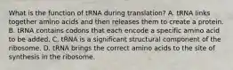 What is the function of tRNA during translation? A. tRNA links together amino acids and then releases them to create a protein. B. tRNA contains codons that each encode a specific amino acid to be added. C. tRNA is a significant structural component of the ribosome. D. tRNA brings the correct amino acids to the site of synthesis in the ribosome.