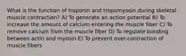 What is the function of troponin and tropomyosin during skeletal muscle contraction? A) To generate an action potential B) To increase the amount of calcium entering the muscle fiber C) To remove calcium from the muscle fiber D) To regulate bonding between actin and myosin E) To prevent over-contraction of muscle fibers