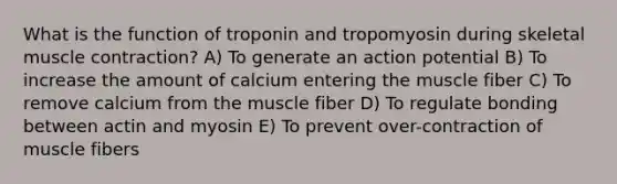 What is the function of troponin and tropomyosin during skeletal muscle contraction? A) To generate an action potential B) To increase the amount of calcium entering the muscle fiber C) To remove calcium from the muscle fiber D) To regulate bonding between actin and myosin E) To prevent over-contraction of muscle fibers