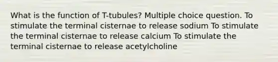 What is the function of T-tubules? Multiple choice question. To stimulate the terminal cisternae to release sodium To stimulate the terminal cisternae to release calcium To stimulate the terminal cisternae to release acetylcholine