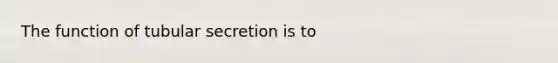 The function of tubular secretion is to