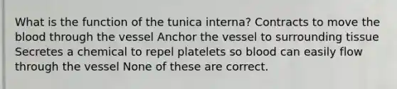 What is the function of the tunica interna? Contracts to move the blood through the vessel Anchor the vessel to surrounding tissue Secretes a chemical to repel platelets so blood can easily flow through the vessel None of these are correct.