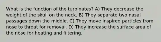 What is the function of the turbinates? A) They decrease the weight of the skull on the neck. B) They separate two nasal passages down the middle. C) They move inspired particles from nose to throat for removal. D) They increase the surface area of the nose for heating and filtering.