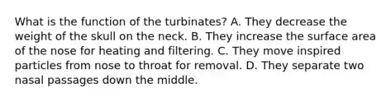 What is the function of the turbinates? A. They decrease the weight of the skull on the neck. B. They increase the surface area of the nose for heating and filtering. C. They move inspired particles from nose to throat for removal. D. They separate two nasal passages down the middle.