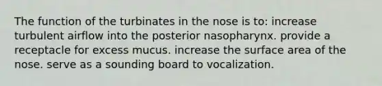 The function of the turbinates in the nose is to: increase turbulent airflow into the posterior nasopharynx. provide a receptacle for excess mucus. increase the surface area of the nose. serve as a sounding board to vocalization.