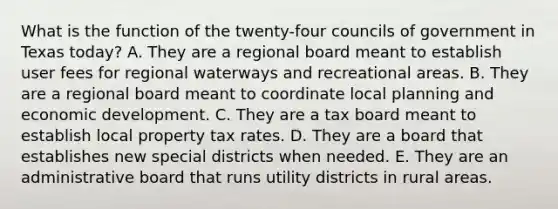 What is the function of the twenty-four councils of government in Texas today? A. They are a regional board meant to establish user fees for regional waterways and recreational areas. B. They are a regional board meant to coordinate local planning and economic development. C. They are a tax board meant to establish local property tax rates. D. They are a board that establishes new special districts when needed. E. They are an administrative board that runs utility districts in rural areas.