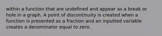 within a function that are undefined and appear as a break or hole in a graph. A point of discontinuity is created when a function is presented as a fraction and an inputted variable creates a denominator equal to zero.