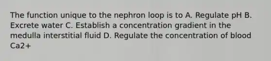 The function unique to the nephron loop is to A. Regulate pH B. Excrete water C. Establish a concentration gradient in the medulla interstitial fluid D. Regulate the concentration of blood Ca2+