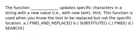 The function ______________ updates specific characters in a string with a new value (i.e., with new text). Hint: This function is used when you know the text to be replaced but not the specific location. a.) FIND_AND_REPLACE() b.) SUBSTITUTE() c.) FIND() d.) SEARCH()