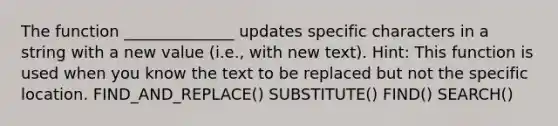 The function ______________ updates specific characters in a string with a new value (i.e., with new text). Hint: This function is used when you know the text to be replaced but not the specific location. FIND_AND_REPLACE() SUBSTITUTE() FIND() SEARCH()