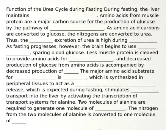 Function of the Urea Cycle during Fasting During fasting, the liver maintains __________ _________ ________. <a href='https://www.questionai.com/knowledge/k9gb720LCl-amino-acids' class='anchor-knowledge'>amino acids</a> from muscle protein are a major carbon source for the production of glucose by the pathway of _______________________. As amino acid carbons are converted to glucose, the nitrogens are converted to urea. Thus, the __________ excretion of urea is high during ____________ As fasting progresses, however, <a href='https://www.questionai.com/knowledge/kLMtJeqKp6-the-brain' class='anchor-knowledge'>the brain</a> begins to use ________ __________, sparing blood glucose. Less muscle protein is cleaved to provide amino acids for ___________________, and decreased production of glucose from amino acids is accompanied by decreased production of ______ The major amino acid substrate for __________________ is __________, which is synthesized in peripheral tissues to act as a ___________ _________ _____________ release, which is expected during fasting, stimulates ____________ transport into the liver by activating the transcription of transport systems for alanine. Two molecules of alanine are required to generate one molecule of _____________. The nitrogen from the two molecules of alanine is converted to one molecule of ______