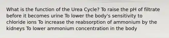 What is the function of the Urea Cycle? To raise the pH of filtrate before it becomes urine To lower the body's sensitivity to chloride ions To increase the reabsorption of ammonium by the kidneys To lower ammonium concentration in the body