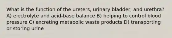 What is the function of the ureters, <a href='https://www.questionai.com/knowledge/kb9SdfFdD9-urinary-bladder' class='anchor-knowledge'>urinary bladder</a>, and urethra? A) electrolyte and acid-base balance B) helping to control <a href='https://www.questionai.com/knowledge/kD0HacyPBr-blood-pressure' class='anchor-knowledge'>blood pressure</a> C) excreting metabolic waste products D) transporting or storing urine