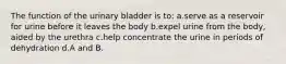 The function of the urinary bladder is to: a.serve as a reservoir for urine before it leaves the body b.expel urine from the body, aided by the urethra c.help concentrate the urine in periods of dehydration d.A and B.