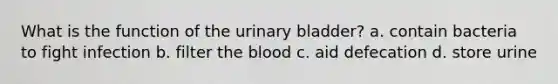 What is the function of the <a href='https://www.questionai.com/knowledge/kb9SdfFdD9-urinary-bladder' class='anchor-knowledge'>urinary bladder</a>? a. contain bacteria to fight infection b. filter <a href='https://www.questionai.com/knowledge/k7oXMfj7lk-the-blood' class='anchor-knowledge'>the blood</a> c. aid defecation d. store urine