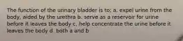 The function of the urinary bladder is to; a. expel urine from the body, aided by the urethra b. serve as a reservoir for urine before it leaves the body c. help concentrate the urine before it leaves the body d. both a and b