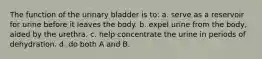 The function of the urinary bladder is to: a. serve as a reservoir for urine before it leaves the body. b. expel urine from the body, aided by the urethra. c. help concentrate the urine in periods of dehydration. d. do both A and B.